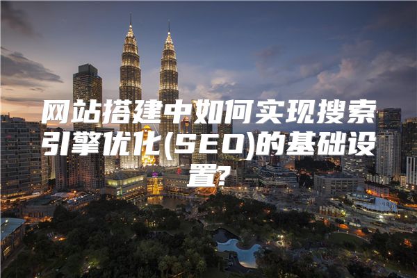网站搭建中如何实现搜索引擎优化(SEO)的基础设置?