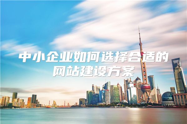 中小企业如何选择合适的网站建设方案