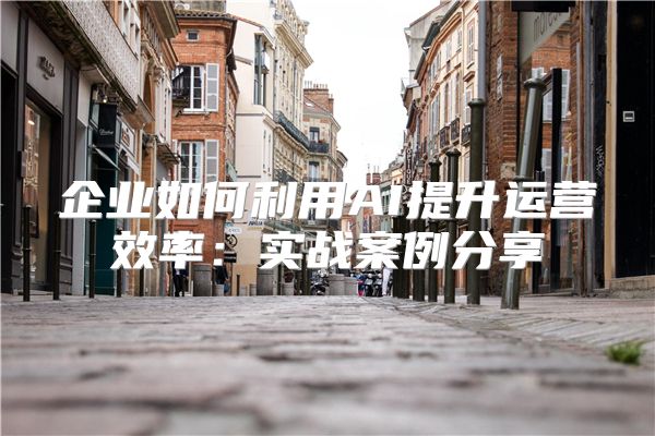 企业如何利用AI提升运营效率:实战案例分享