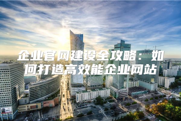 企业官网建设全攻略：如何打造高效能企业网站