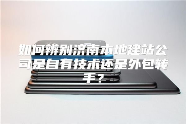 如何辨别济南本地建站公司是自有技术还是外包转手?