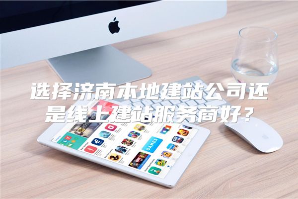选择济南本地建站公司还是线上建站服务商好?